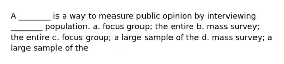 A ________ is a way to measure public opinion by interviewing ________ population. a. focus group; the entire b. mass survey; the entire c. focus group; a large sample of the d. mass survey; a large sample of the