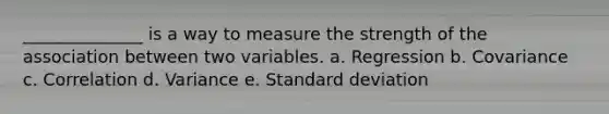 ______________ is a way to measure the strength of the association between two variables. a. Regression b. Covariance c. Correlation d. Variance e. <a href='https://www.questionai.com/knowledge/kqGUr1Cldy-standard-deviation' class='anchor-knowledge'>standard deviation</a>