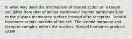 In what way does the mechanism of steroid action on a target cell differ from that of amine hormones? Steroid hormones bind to the plasma membrane surface instead of to receptors. Steroid hormones remain outside of the cell. The steroid hormone and receptor complex enters the nucleus. Steroid hormones produce cAMP.