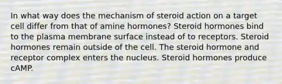 In what way does the mechanism of steroid action on a target cell differ from that of amine hormones? Steroid hormones bind to the plasma membrane surface instead of to receptors. Steroid hormones remain outside of the cell. The steroid hormone and receptor complex enters the nucleus. Steroid hormones produce cAMP.