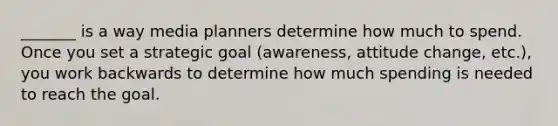 _______ is a way media planners determine how much to spend. Once you set a strategic goal (awareness, attitude change, etc.), you work backwards to determine how much spending is needed to reach the goal.