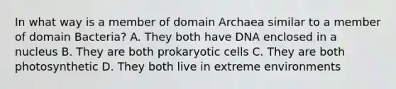 In what way is a member of domain Archaea similar to a member of domain Bacteria? A. They both have DNA enclosed in a nucleus B. They are both prokaryotic cells C. They are both photosynthetic D. They both live in extreme environments