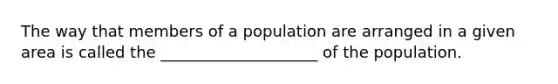 The way that members of a population are arranged in a given area is called the ____________________ of the population.