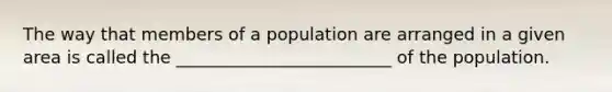 The way that members of a population are arranged in a given area is called the _________________________ of the population.