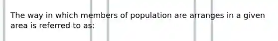 The way in which members of population are arranges in a given area is referred to as: