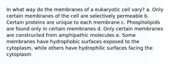 In what way do the membranes of a eukaryotic cell vary? a. Only certain membranes of the cell are selectively permeable b. Certain proteins are unique to each membrane c. Phospholipids are found only in certain membranes d. Only certain membranes are constructed from amphipathic molecules e. Some membranes have hydrophobic surfaces exposed to the cytoplasm, while others have hydrophilic surfaces facing the cytoplasm