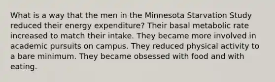 What is a way that the men in the Minnesota Starvation Study reduced their energy expenditure? Their basal metabolic rate increased to match their intake. They became more involved in academic pursuits on campus. They reduced physical activity to a bare minimum. They became obsessed with food and with eating.