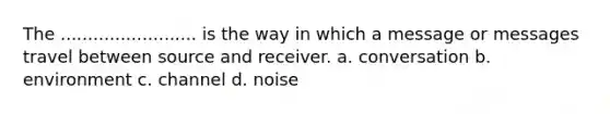 The ......................... is the way in which a message or messages travel between source and receiver. a. conversation b. environment c. channel d. noise