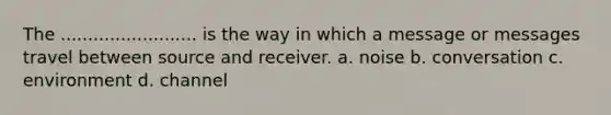 The ......................... is the way in which a message or messages travel between source and receiver. a. noise b. conversation c. environment d. channel