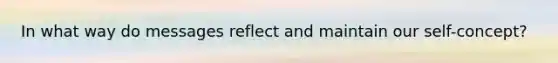 In what way do messages reflect and maintain our self-concept?