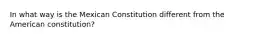 In what way is the Mexican Constitution different from the American constitution?