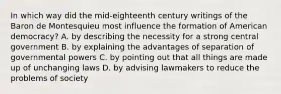 In which way did the mid-eighteenth century writings of the Baron de Montesquieu most influence the formation of American democracy? A. by describing the necessity for a strong central government B. by explaining the advantages of separation of governmental powers C. by pointing out that all things are made up of unchanging laws D. by advising lawmakers to reduce the problems of society