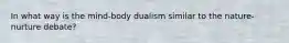 In what way is the mind-body dualism similar to the nature-nurture debate?