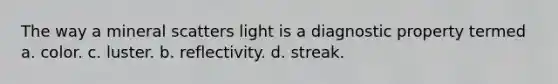 The way a mineral scatters light is a diagnostic property termed a. color. c. luster. b. reflectivity. d. streak.