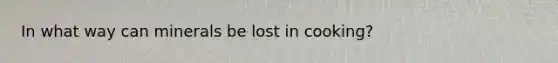 In what way can minerals be lost in cooking?