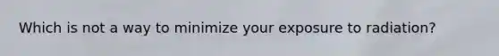 Which is not a way to minimize your exposure to radiation?