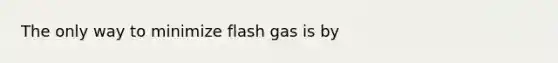 The only way to minimize flash gas is by