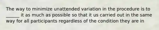 The way to minimize unattended variation in the procedure is to ______ it as much as possible so that it us carried out in the same way for all participants regardless of the condition they are in