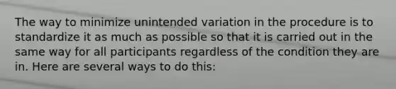 The way to minimize unintended variation in the procedure is to standardize it as much as possible so that it is carried out in the same way for all participants regardless of the condition they are in. Here are several ways to do this: