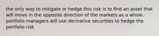 the only way to mitigate or hedge this risk is to find an asset that will move in the opposite direction of the markets as a whole. portfolio managers will use derivative securities to hedge the <a href='https://www.questionai.com/knowledge/keeuD1hAr3-portfolio-risk' class='anchor-knowledge'>portfolio risk</a>