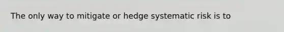 The only way to mitigate or hedge systematic risk is to