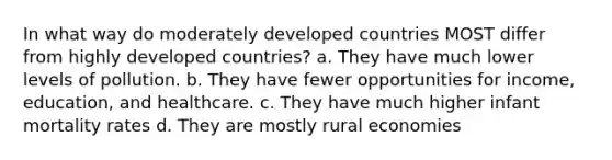 In what way do moderately developed countries MOST differ from highly developed countries? a. They have much lower levels of pollution. b. They have fewer opportunities for income, education, and healthcare. c. They have much higher infant mortality rates d. They are mostly rural economies