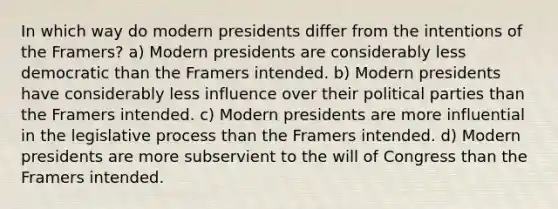 In which way do modern presidents differ from the intentions of the Framers? a) Modern presidents are considerably less democratic than the Framers intended. b) Modern presidents have considerably less influence over their political parties than the Framers intended. c) Modern presidents are more influential in the legislative process than the Framers intended. d) Modern presidents are more subservient to the will of Congress than the Framers intended.