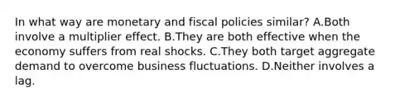 In what way are monetary and fiscal policies similar? A.Both involve a multiplier effect. B.They are both effective when the economy suffers from real shocks. C.They both target aggregate demand to overcome business fluctuations. D.Neither involves a lag.