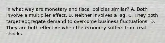 In what way are monetary and fiscal policies similar? A. Both involve a multiplier effect. B. Neither involves a lag. C. They both target aggregate demand to overcome business fluctuations. D. They are both effective when the economy suffers from real shocks.