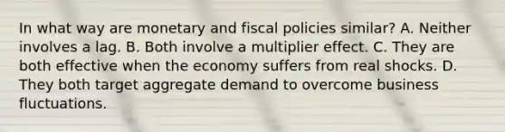 In what way are monetary and fiscal policies similar? A. Neither involves a lag. B. Both involve a multiplier effect. C. They are both effective when the economy suffers from real shocks. D. They both target aggregate demand to overcome business fluctuations.