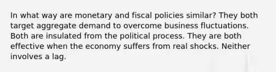 In what way are monetary and fiscal policies similar? They both target aggregate demand to overcome business fluctuations. Both are insulated from the political process. They are both effective when the economy suffers from real shocks. Neither involves a lag.