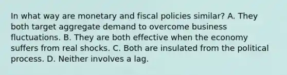 In what way are monetary and fiscal policies similar? A. They both target aggregate demand to overcome business fluctuations. B. They are both effective when the economy suffers from real shocks. C. Both are insulated from the political process. D. Neither involves a lag.