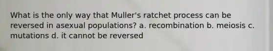 What is the only way that Muller's ratchet process can be reversed in asexual populations? a. recombination b. meiosis c. mutations d. it cannot be reversed