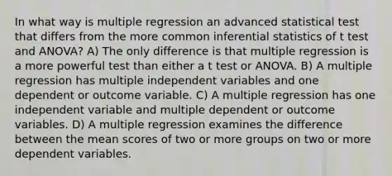 In what way is multiple regression an advanced statistical test that differs from the more common inferential statistics of t test and ANOVA? A) The only difference is that multiple regression is a more powerful test than either a t test or ANOVA. B) A multiple regression has multiple independent variables and one dependent or outcome variable. C) A multiple regression has one independent variable and multiple dependent or outcome variables. D) A multiple regression examines the difference between the mean scores of two or more groups on two or more dependent variables.