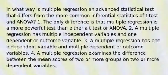 In what way is multiple regression an advanced statistical test that differs from the more common inferential statistics of t test and ANOVA? 1. The only difference is that multiple regression is a more powerful test than either a t test or ANOVA. 2. A multiple regression has multiple independent variables and one dependent or outcome variable. 3. A multiple regression has one independent variable and multiple dependent or outcome variables. 4. A multiple regression examines the difference between the mean scores of two or more groups on two or more dependent variables.