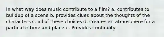 In what way does music contribute to a film? a. contributes to buildup of a scene b. provides clues about the thoughts of the characters c. all of these choices d. creates an atmosphere for a particular time and place e. Provides continuity