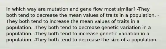 In which way are mutation and gene flow most similar? -They both tend to decrease the mean values of traits in a population. -They both tend to increase the mean values of traits in a population. -They both tend to decrease genetic variation in a population. -They both tend to increase genetic variation in a population. -They both tend to decrease the size of a population.