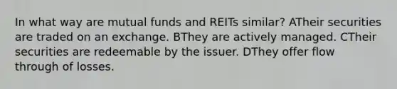 In what way are mutual funds and REITs similar? ATheir securities are traded on an exchange. BThey are actively managed. CTheir securities are redeemable by the issuer. DThey offer flow through of losses.