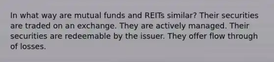 In what way are mutual funds and REITs similar? Their securities are traded on an exchange. They are actively managed. Their securities are redeemable by the issuer. They offer flow through of losses.