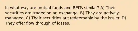 In what way are mutual funds and REITs similar? A) Their securities are traded on an exchange. B) They are actively managed. C) Their securities are redeemable by the issuer. D) They offer flow through of losses.