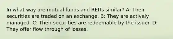 In what way are mutual funds and REITs similar? A: Their securities are traded on an exchange. B: They are actively managed. C: Their securities are redeemable by the issuer. D: They offer flow through of losses.