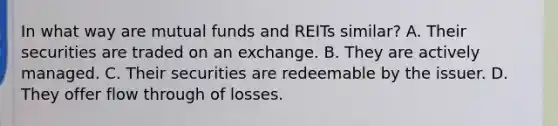 In what way are mutual funds and REITs similar? A. Their securities are traded on an exchange. B. They are actively managed. C. Their securities are redeemable by the issuer. D. They offer flow through of losses.