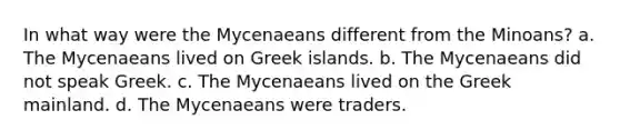 In what way were the Mycenaeans different from the Minoans? a. The Mycenaeans lived on Greek islands. b. The Mycenaeans did not speak Greek. c. The Mycenaeans lived on the Greek mainland. d. The Mycenaeans were traders.