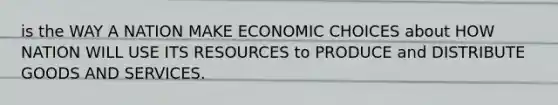 is the WAY A NATION MAKE ECONOMIC CHOICES about HOW NATION WILL USE ITS RESOURCES to PRODUCE and DISTRIBUTE GOODS AND SERVICES.