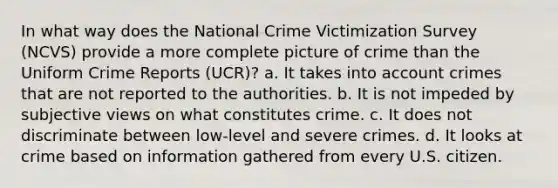 In what way does the National Crime Victimization Survey (NCVS) provide a more complete picture of crime than the Uniform Crime Reports (UCR)? a. It takes into account crimes that are not reported to the authorities. b. It is not impeded by subjective views on what constitutes crime. c. It does not discriminate between low-level and severe crimes. d. It looks at crime based on information gathered from every U.S. citizen.