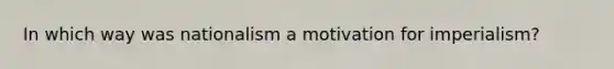 In which way was nationalism a motivation for imperialism?
