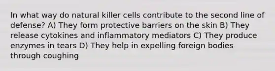 In what way do natural killer cells contribute to the second line of defense? A) They form protective barriers on the skin B) They release cytokines and inflammatory mediators C) They produce enzymes in tears D) They help in expelling foreign bodies through coughing