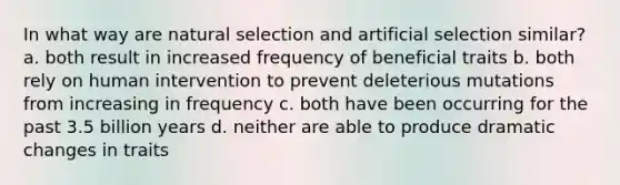 In what way are natural selection and artificial selection similar? a. both result in increased frequency of beneficial traits b. both rely on human intervention to prevent deleterious mutations from increasing in frequency c. both have been occurring for the past 3.5 billion years d. neither are able to produce dramatic changes in traits