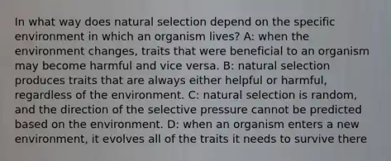 In what way does natural selection depend on the specific environment in which an organism lives? A: when the environment changes, traits that were beneficial to an organism may become harmful and vice versa. B: natural selection produces traits that are always either helpful or harmful, regardless of the environment. C: natural selection is random, and the direction of the selective pressure cannot be predicted based on the environment. D: when an organism enters a new environment, it evolves all of the traits it needs to survive there