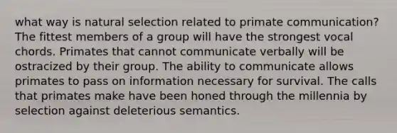 what way is <a href='https://www.questionai.com/knowledge/kAcbTwWr3l-natural-selection' class='anchor-knowledge'>natural selection</a> related to primate communication? The fittest members of a group will have the strongest vocal chords. Primates that cannot communicate verbally will be ostracized by their group. The ability to communicate allows primates to pass on information necessary for survival. The calls that primates make have been honed through the millennia by selection against deleterious semantics.